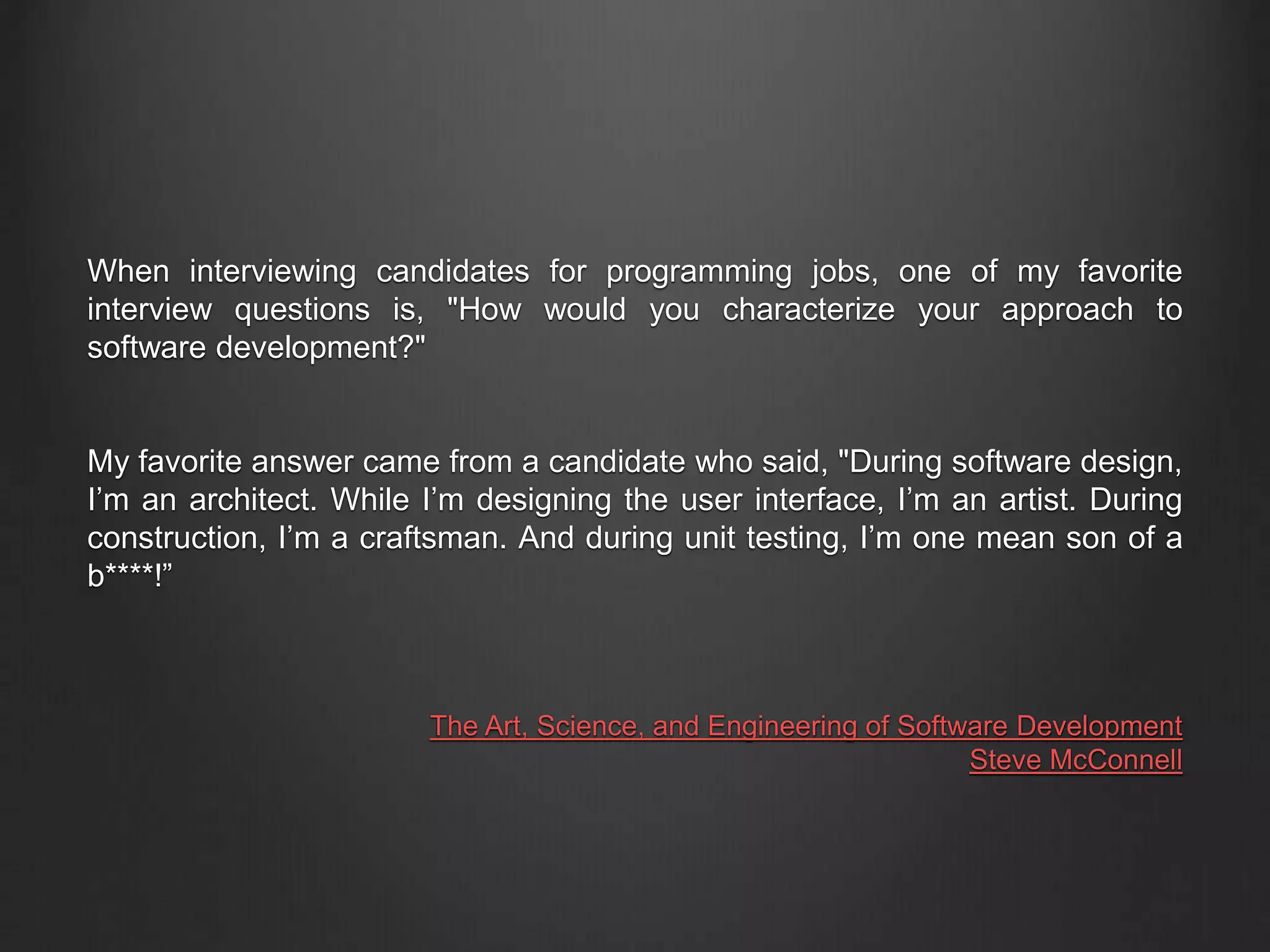 When interviewing candidates for programming jobs, one of my favorite
interview questions is, "How would you characterize your approach to
software development?"
My favorite answer came from a candidate who said, "During software design,
I’m an architect. While I’m designing the user interface, I’m an artist. During
construction, I’m a craftsman. And during unit testing, I’m one mean son of a
b****!”
The Art, Science, and Engineering of Software Development
Steve McConnell
 