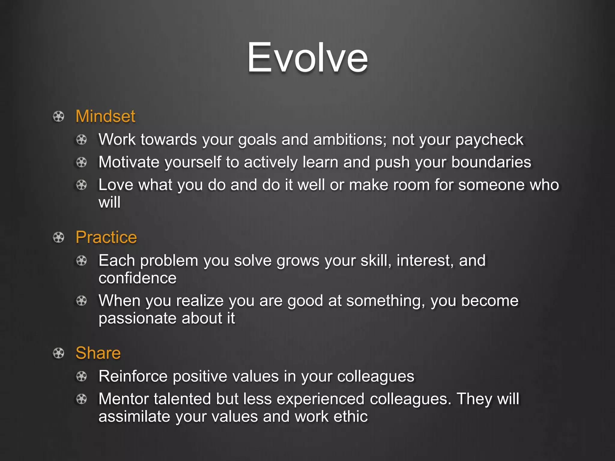 Evolve
Mindset
Work towards your goals and ambitions; not your paycheck
Motivate yourself to actively learn and push your boundaries
Love what you do and do it well or make room for someone who
will
Practice
Each problem you solve grows your skill, interest, and
confidence
When you realize you are good at something, you become
passionate about it
Share
Reinforce positive values in your colleagues
Mentor talented but less experienced colleagues. They will
assimilate your values and work ethic
 