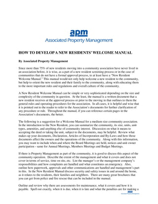 HOW TO DEVELOP A NEW RESIDENTS’ WELCOME MANUAL

By Associated Property Management

Since more than 75% of new residents moving into a community association have never lived in
an association before, it is wise, as a part of a new resident screening process or in the case of
communities that do not have a formal approval process, to at least have a “New Resident
Welcome Manual.” This manual would not only help welcome a new resident to the community,
but help to orient the new resident and their family to the community, along with educating them
to the more important rules and regulations and overall culture of the community.

A New Resident Welcome Manual can be simple or very sophisticated depending on the size and
complexity of the community in question. At the least, the manual is a written document that a
new resident receives at the approval process or prior to the moving in that outlines to them the
general rules and operating procedures for the association. In all cases, it is helpful and wise that
it is pointed out to the reader to refer to the Association’s documents for further clarification of
any procedure or rule. Throughout the manual, if you can reference certain pages in the
Association’s documents, the better.

The following is a suggestion for a Welcome Manual for a medium size community association.
In the introduction to the New Resident, you can summarize the community, its size, units, unit
types, amenities, and anything else of community interest. Discussion on what it means to
accepting the deed or taking the unit, subject to the documents, may be helpful. Review what
makes up your documents, Declaration, Articles of Incorporation and By-Laws and how those
documents affect the owners and the operations of the community. Along with this information,
you may want to include when and where the Board Meetings are held, notices and unit owner
participation - same for Annual Meetings, Members Meetings and Budget Meetings.

If there is Property Management as part of the community, it is good to discuss this aspect of the
community operation. Describe the extent of the management and what it covers and does not
cover in terms of service, time on site, etc. List the manager’s or the management company’s
responsibilities and how complaints are handled and what constitutes an emergency. Also,
outline how paperwork, approvals and other communications are handled and management’s part
in this. In the New Resident Manual discuss security and safety issues in and around the home,
as it relates to the residents, their families and neighbors. There are many great brochures that
you can get from police and fire rescue that can be included in the manual.

Outline and review why there are assessments for maintenance, what it covers and how it is
payable. Spell out exactly, when it is due, when it is late and what the penalties are for making a
 