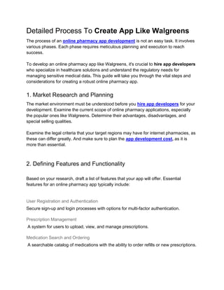 Detailed Process To Create App Like Walgreens
The process of an online pharmacy app development is not an easy task. It involves
various phases. Each phase requires meticulous planning and execution to reach
success.
To develop an online pharmacy app like Walgreens, it's crucial to hire app developers
who specialize in healthcare solutions and understand the regulatory needs for
managing sensitive medical data. This guide will take you through the vital steps and
considerations for creating a robust online pharmacy app.
1. Market Research and Planning
The market environment must be understood before you hire app developers for your
development. Examine the current scope of online pharmacy applications, especially
the popular ones like Walgreens. Determine their advantages, disadvantages, and
special selling qualities.
Examine the legal criteria that your target regions may have for internet pharmacies, as
these can differ greatly. And make sure to plan the app development cost, as it is
more than essential.
2. Defining Features and Functionality
Based on your research, draft a list of features that your app will offer. Essential
features for an online pharmacy app typically include:
User Registration and Authentication
Secure sign-up and login processes with options for multi-factor authentication.
Prescription Management
A system for users to upload, view, and manage prescriptions.
Medication Search and Ordering
A searchable catalog of medications with the ability to order refills or new prescriptions.
 