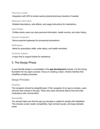Pharmacy Locator
Integration with GPS to locate nearby physical pharmacy locations if needed.
Medication Information
Detailed descriptions, side effects, and usage instructions for medications.
User Profiles
Profiles where users can store personal information, health records, and order history.
Payment Integration
Secure payment gateways for processing transactions.
Notifications
Alerts for prescription refills, order status, and health reminders.
Customer Support
In-app chat or support tickets for assistance.
3. The Design Phase
A user-friendly design is unavoidable in the app development process. It is the strong
foundation for any app's success. Focus on creating a clean, intuitive interface that
simplifies complex processes.
Design Principles
Simplicity
The navigation should be straightforward. If the navigation of an app is complex, users
will soon lose interest in the app. That’s why users should be able to find and order
medications with minimal effort.
Accessibility
You should make sure that the app you develop is usable for people with disabilities.
This includes screen reader compatibility, high-contrast visuals, and large clickable
areas.
 