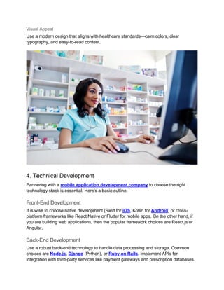 Visual Appeal
Use a modern design that aligns with healthcare standards—calm colors, clear
typography, and easy-to-read content.
4. Technical Development
Partnering with a mobile application development company to choose the right
technology stack is essential. Here’s a basic outline:
Front-End Development
It is wise to choose native development (Swift for iOS, Kotlin for Android) or cross-
platform frameworks like React Native or Flutter for mobile apps. On the other hand, if
you are building web applications, then the popular framework choices are React.js or
Angular.
Back-End Development
Use a robust back-end technology to handle data processing and storage. Common
choices are Node.js, Django (Python), or Ruby on Rails. Implement APIs for
integration with third-party services like payment gateways and prescription databases.
 