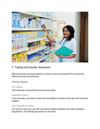 7. Testing and Quality Assurance
Before launching, thorough testing is crucial to ensure the app performs well across
different devices and scenarios.
Testing Phases
Unit Testing
Test individual components for proper functionality.
Integration Testing
In the next step, you have to make sure that different modules of the app work smoothly
together.
User Acceptance Testing
You have to verify your app with real users to gather feedback and make necessary
adjustments. This will help abundance in the future.
 