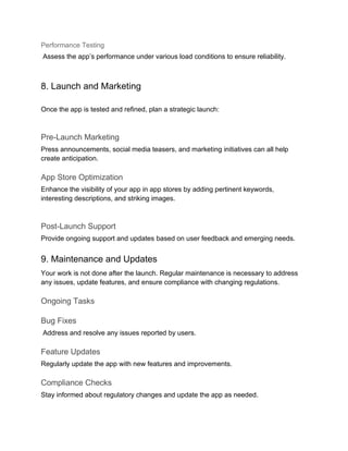 Performance Testing
Assess the app’s performance under various load conditions to ensure reliability.
8. Launch and Marketing
Once the app is tested and refined, plan a strategic launch:
Pre-Launch Marketing
Press announcements, social media teasers, and marketing initiatives can all help
create anticipation.
App Store Optimization
Enhance the visibility of your app in app stores by adding pertinent keywords,
interesting descriptions, and striking images.
Post-Launch Support
Provide ongoing support and updates based on user feedback and emerging needs.
9. Maintenance and Updates
Your work is not done after the launch. Regular maintenance is necessary to address
any issues, update features, and ensure compliance with changing regulations.
Ongoing Tasks
Bug Fixes
Address and resolve any issues reported by users.
Feature Updates
Regularly update the app with new features and improvements.
Compliance Checks
Stay informed about regulatory changes and update the app as needed.
 