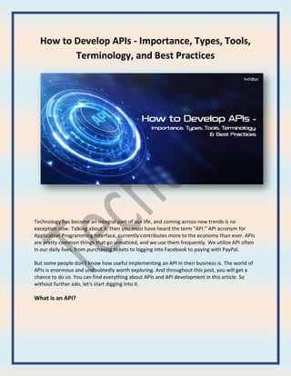 How to Develop APIs - Importance, Types, Tools,
Terminology, and Best Practices
Technology has become an integral part of our life, and coming across new trends is no
exception now. Talking about it, then you must have heard the term "API." API acronym for
Application Programming Interface, currently contributes more to the economy than ever. APIs
are pretty common things that go unnoticed, and we use them frequently. We utilize API often
in our daily lives, from purchasing tickets to logging into Facebook to paying with PayPal.
But some people don't know how useful implementing an API in their business is. The world of
APIs is enormous and undoubtedly worth exploring. And throughout this post, you will get a
chance to do so. You can find everything about APIs and API development in this article. So
without further ado, let's start digging into it.
What is an API?
 