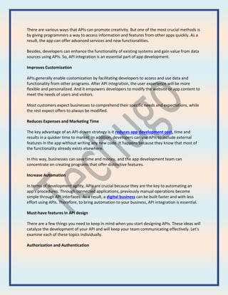 There are various ways that APIs can promote creativity. But one of the most crucial methods is
by giving programmers a way to access information and features from other apps quickly. As a
result, the app can offer advanced services and new functionalities.
Besides, developers can enhance the functionality of existing systems and gain value from data
sources using APIs. So, API integration is an essential part of app development.
Improves Customization
APIs generally enable customization by facilitating developers to access and use data and
functionality from other programs. After API integration, the user experience will be more
flexible and personalized. And it empowers developers to modify the website or app content to
meet the needs of users and visitors.
Most customers expect businesses to comprehend their specific needs and expectations, while
the rest expect offers to always be modified.
Reduces Expenses and Marketing Time
The key advantage of an API-driven strategy is it reduces app development cost, time and
results in a quicker time to market. In addition, developers can use APIs to include external
features in the app without writing any new code. It happens because they know that most of
the functionality already exists elsewhere.
In this way, businesses can save time and money, and the app development team can
concentrate on creating programs that offer distinctive features.
Increase Automation
In terms of development agility, APIs are crucial because they are the key to automating an
app's procedures. Through connected applications, previously manual operations become
simple through API interfaces. As a result, a digital business can be built faster and with less
effort using APIs. Therefore, to bring automation to your business, API integration is essential.
Must-have features in API design
There are a few things you need to keep in mind when you start designing APIs. These ideas will
catalyze the development of your API and will keep your team communicating effectively. Let's
examine each of these topics individually.
Authorization and Authentication
 
