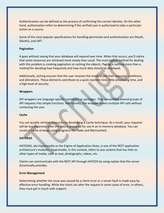 Authentication can be defined as the process of confirming the correct identity. On the other
hand, authorization refers to determining if the verified user is authorized to take a particular
action on a source.
Some of the most popular specifications for handling permission and authentication are OAuth,
OAuth2, and JWT.
Pagination
It goes without saying that your database will expand over time. When that occurs, you'll notice
that some resources are retrieved more slowly than usual. The most typical method for dealing
with this problem is creating pagination or caching the objects. Paging is nothing more than a
method for deciding how frequently and how much data should be displayed.
Additionally, sorting ensures that the user receives the material per their requests, conditions,
and alterations. These elements contribute to a quick reaction time, little processing time, and
a high level of security.
Wrappers
API wrappers are language-specific containers or packages. They consolidate several groups of
API requests into simple functions. Additionally, the wrapper makes multiple API calls without
contacting the user.
Cache
You can quickly retrieve resources by developing a Cache technique. As a result, your requests
will be less expensive after the data is prepared for use in an in-memory database. You can
create a Cache strategy using programs like Redis and Memcached.
HATEOAS
HATEOAS, aka Hypermedia as the Engine of Application State, is one of the REST application
architecture's modules. Hypermedia, in this context, refers to any content that has links to
other types of media, such as text, photographs, videos, etc.
Clients can communicate with the REST API through HATEOS by using replies that the server
dynamically provides.
Error Management
Determining whether the issue was caused by a client error or a server fault is made easy by
effective error handling. While the client can alter the request in some cases of error, in others,
they must get in touch with support.
 