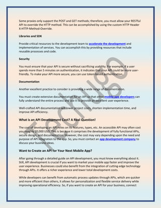 Some proxies only support the POST and GET methods; therefore, you must allow your RESTful
API to override the HTTP method. This can be accomplished by using the custom HTTP Header
X-HTTP-Method-Override.
Libraries and SDK
Provide critical resources to the development team to accelerate the development and
implementation of services. You can accomplish this by providing resources that include
reusable processes and code.
Security
You must ensure that your API is secure without sacrificing usability. For example, if a user
spends more than 5 minutes on authentication, it indicates that your API could be more user-
friendly. To make your API more secure, you can use token-based authentication.
Documentation
Another excellent practice to consider is providing a wide range of documentation.
You must create extensive documentation for an API so that other mobile app developers can
fully understand the entire process and use it to provide an excellent user experience.
Well-crafted API documentation will lower project costs, shorten implementation time, and
improve API efficiency.
What is an API Development Cost? A Real Question!
The cost of developing an API relies on its features, types, etc. An accessible API may often cost
you roughly 20,000 USD. This is because it comprises the development of fully functional APIs,
secure design, and documentation. However, the cost may vary depending upon the need and
purpose of API integration to the app. So, you must contact an app development company to
discuss your business ideas.
Want to Create an API for Your Next Mobile App?
After going through a detailed guide on API development, you must know everything about it.
Still, API development is crucial if you want to market your mobile app faster and improve the
user experience. Businesses could also benefit from the integration of cutting-edge technology
through APIs. It offers a richer experience and lower total development costs.
While developers can benefit from automatic process updates through APIs, which are quicker
and more efficient than others, it allows for personalization and flexible service delivery while
improving operational efficiency. So, if you want to create an API for your business, connect
 