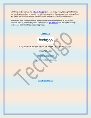 with the experts. Techugo has a team of experts who are always ready to integrate the latest
and trending technology to provide you with tech solutions—having experience serving clients
worldwide and developing more than 800 mobile applications for different industries.
Don't waste even a second thinking about whether you should develop an API for your
business. Instead, immediately make a phone call to get in touch with the top technology
partner and start the API development project.
Contact Us
A-26, Lohia Rd, A Block, Sector 63, Noida, Uttar Pradesh 201301
096671 34400
sales@techugo.com
https://www.techugo.com/
***Thankyou***
 