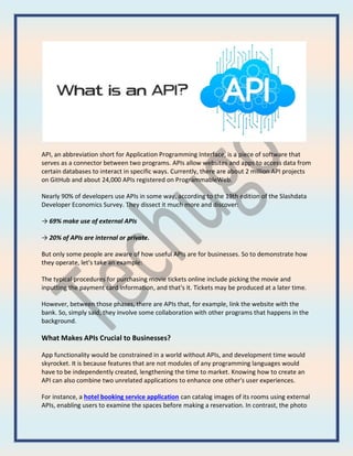 API, an abbreviation short for Application Programming Interface, is a piece of software that
serves as a connector between two programs. APIs allow websites and apps to access data from
certain databases to interact in specific ways. Currently, there are about 2 million API projects
on GitHub and about 24,000 APIs registered on ProgrammableWeb.
Nearly 90% of developers use APIs in some way, according to the 19th edition of the Slashdata
Developer Economics Survey. They dissect it much more and discover:
→ 69% make use of external APIs
→ 20% of APIs are internal or private.
But only some people are aware of how useful APIs are for businesses. So to demonstrate how
they operate, let's take an example:
The typical procedures for purchasing movie tickets online include picking the movie and
inputting the payment card information, and that's it. Tickets may be produced at a later time.
However, between those phases, there are APIs that, for example, link the website with the
bank. So, simply said, they involve some collaboration with other programs that happens in the
background.
What Makes APIs Crucial to Businesses?
App functionality would be constrained in a world without APIs, and development time would
skyrocket. It is because features that are not modules of any programming languages would
have to be independently created, lengthening the time to market. Knowing how to create an
API can also combine two unrelated applications to enhance one other's user experiences.
For instance, a hotel booking service application can catalog images of its rooms using external
APIs, enabling users to examine the spaces before making a reservation. In contrast, the photo
 