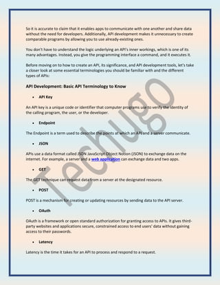 So it is accurate to claim that it enables apps to communicate with one another and share data
without the need for developers. Additionally, API development makes it unnecessary to create
comparable programs by allowing you to use already-existing ones.
You don't have to understand the logic underlying an API's inner workings, which is one of its
many advantages. Instead, you give the programming interface a command, and it executes it.
Before moving on to how to create an API, its significance, and API development tools, let's take
a closer look at some essential terminologies you should be familiar with and the different
types of APIs:
API Development: Basic API Terminology to Know
 API Key
An API key is a unique code or identifier that computer programs use to verify the identity of
the calling program, the user, or the developer.
 Endpoint
The Endpoint is a term used to describe the points at which an API and a server communicate.
 JSON
APIs use a data format called JSON JavaScript Object Notion (JSON) to exchange data on the
internet. For example, a server and a web application can exchange data and two apps.
 GET
The GET technique can request data from a server at the designated resource.
 POST
POST is a mechanism for creating or updating resources by sending data to the API server.
 OAuth
OAuth is a framework or open standard authorization for granting access to APIs. It gives third-
party websites and applications secure, constrained access to end users' data without gaining
access to their passwords.
 Latency
Latency is the time it takes for an API to process and respond to a request.
 