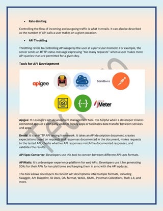  Rate-Limiting
Controlling the flow of incoming and outgoing traffic is what it entails. It can also be described
as the number of API calls a user makes on a given occasion.
 API Throttling
Throttling refers to controlling API usage by the user at a particular moment. For example, the
server sends an HTTP status message expressing "too many requests" when a user makes more
API queries than are permitted for a given day.
Tools for API Development
Apigee: It is Google's API development management tool. It is helpful when a developer creates
connected apps or a company updates legacy apps or facilitates data transfer between services
and apps.
Dredd: It is an HTTP API testing framework. It takes an API description document, creates
expectations based on requests and responses documented in the document, makes requests
to the tested API, checks whether API responses match the documented responses, and
validates the results.
API Spec Converter: Developers use this tool to convert between different API spec formats.
APIMatic: It is a developer experience platform for web APIs. Developers use it for generating
SDKs for their APIs for ten platforms and keeping them in sync with the API updates.
This tool allows developers to convert API descriptions into multiple formats, including
Swagger, API Blueprint, IO Docs, OAI format, WADL, RAML, Postman Collections, HAR 1.4, and
more.
 