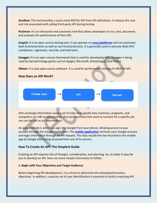 Sandbox: This tool provides a quick mock RESTful API from API definitions. It reduces the cost
and risk associated with calling third-party API during testing.
Postman: It's an interactive and automatic tool that allows developers to run, test, document,
and evaluate the performance of their API.
SoapUI: It is an open-source testing tool. It can operate on cross-platforms and can automate
both functional tests as well as non-functional tests. It is generally used to execute Web APIs'
compliance, regression, security, and load tests.
Swagger: It is an open-source framework that is used for developing APIs. Swagger is being
used by top technology giants such as Apigee, Microsoft, GettyImages, and PayPal.
JMeter: It is also open-source software. It is used for performance testing of a RESTful API.
How Does an API Work?
APIs exchange information using a set of rules that specify how machines, programs, and
computers can talk to one another. Any two machines that want to connect for a specific job
can use the API as an intermediary.
An easy example is when you sign into Google from your phone, allowing access to your
account through the Google application. The mobile application retrieves your Google account
and login information through an API request. The data would then be returned to the mobile
app by Google after being accessed from one of its servers.
How To Create An API: The Simplest Guide
Creating an API requires lots of thought, consideration, and planning. So, to make it easy for
you to develop an API, here are some simple instructions to follow:
1. Begin with Your Objectives and Target Audience
Before beginning API development, it is critical to determine the anticipated business
objectives. In addition, a precise set of user identification is essential to build a matching API.
 