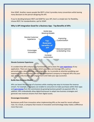 than SOAP. Another reason people like REST is that it provides many conventions while leaving
many decisions to the person designing the API.
If you're deciding between REST and SOAP for your API, here's a simple test: for flexibility,
choose REST; for standardization, opt for SOAP.
Why Is API Integration Good for a Business App - Top Benefits of APIs
Elevate Customer Experience
It is evident that APIs enhance app functionality, and so does the user experience of any
application. There are many ways in which a business can leverage APIs, such as
personalization, data collection, and integration. So, to provide an attention-grabbing user
experience, you must contact the top app development company to integrate APIs into your
app. It will surely escalate user engagement and make your app successful.
Builds New Revenue Models
APIs can boost the earnings of a business while creating new ways to increase the revenue
stream. For example, a company can enable its consumers to make purchases within their apps
and earn money from the commissions by growing business growth via payment APIs. In
addition, APIs undoubtedly allow digital businesses to adopt new business strategies and
generate new revenue streams from their digital assets.
Encourages Innovation
Businesses profit from innovation when implementing APIs as the need for recent software
rises. As a result, a company that invests in innovation and technology today makes a difference
more than ever.
 