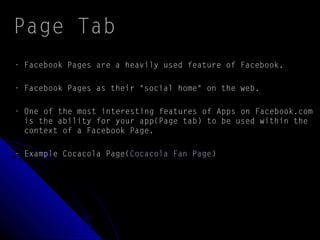 Page Tab
- Facebook Pages are a heavily used feature of Facebook.
- Facebook Pages as their "social home" on the web.
- One of the most interesting features of Apps on Facebook.com
is the ability for your app(Page tab) to be used within the
context of a Facebook Page.
- Example Cocacola Page(Cocacola Fan Page)