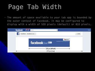 Page Tab Width
- The amount of space available to your tab app is bounded by
the outer context of Facebook. It may be configured to
display with a width of 520 pixels (default) or 810 pixels.