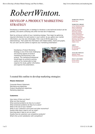 DEVELOP A PRODUCT MARKETING
STRATEGY
Developing a marketing plan or strategy to introduce a new technical product can be
painless, and seems confusing only when we lose site of objectives.
Start by writing an outline of your marketing strategy. Then begin by gathering
required information for each section in your outline. As you gather your market
information, you may see critical gaps. Find a way to fill the gaps (e.g.
telemarketing). Then polish the information with helpful tables, charts and graphs.
You can even use the outline to organize your marketing presentation!
Developing a Product Marketing
Strategy is one of the most challenging
and exciting aspects of product
marketing and launching a new
product. The marketing professional
should begin by writing a working
outline of his market plan to help
organize the study, gather information,
and organize the presentation.
I created this outline to develop marketing strategies:
Mission Statement
Corporate Mission Statement.
Manufacturing objectives.
Product Development objectives.
Marketing objectives.
Customers
How many of them are there?
What are they buying?
What practical problems do they try to solve?
What emotional problems do they try to solve?
What is the size of your market?
What is your customer's price point and other economics?
Exactly what does it take to win an order?
How long does it take to win an order?
Exactly how do customers use competitive products?
What's the current satisfaction with competitors?
MARKETING UPDATES
Whats New
MARKETING LIBRARY
A Few Marketing Ideas
What is Marketing?
Closing Techniques
Sales Psychology
Marketing Strategy
Space Advertising
Product Development
Competitor Analysis
Customer Relationships
Branding Case Study
Sales Techniques
Helpful Links
ABOUT
Introduction
On-line Resume
Contact Me
AVAILABLE SERVICES
Website Design
Marketing Consultant
POLICY AND TERMS
Privacy Policy
Terms of Use
How to Develop a Product Market Strategy and Plan for Mark... http://www.robertwinton.com/marketing.htm
1 of 3 3/31/12 11:35 AM
 