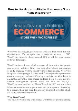 How to Develop a Profitable Ecommerce Store
With WordPress?
WordPress is a blogging software as well as a framework for web
development. It’s an open source software written in PHP.
WordPress currently shares around 40% of all the open source
software landscape.
WordPress is a software which manages all the content that people
post on their websites. Either you start a blog about your passion
or an Ecommerce website to sell your products online, WordPress
is a place where you go. It is the world’s most popular open source
content managing software. Creating a website on WordPress is
easier than any other open source platform. It is a free open source
content management system based on PHP and MySQL.
WordPress was launched on 27th of March in 2003 and since then
it has seen continuous improvement and development. According
to a survey, there are over 172 million estimated websites which
are using WordPress right now.
Why WordPress?
You must be wondering what makes wordpress so popular among
 