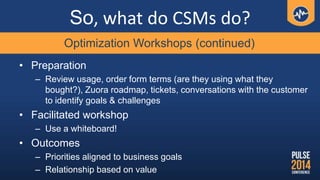 So, what do CSMs do?
• Preparation
– Review usage, order form terms (are they using what they
bought?), Zuora roadmap, tic...
