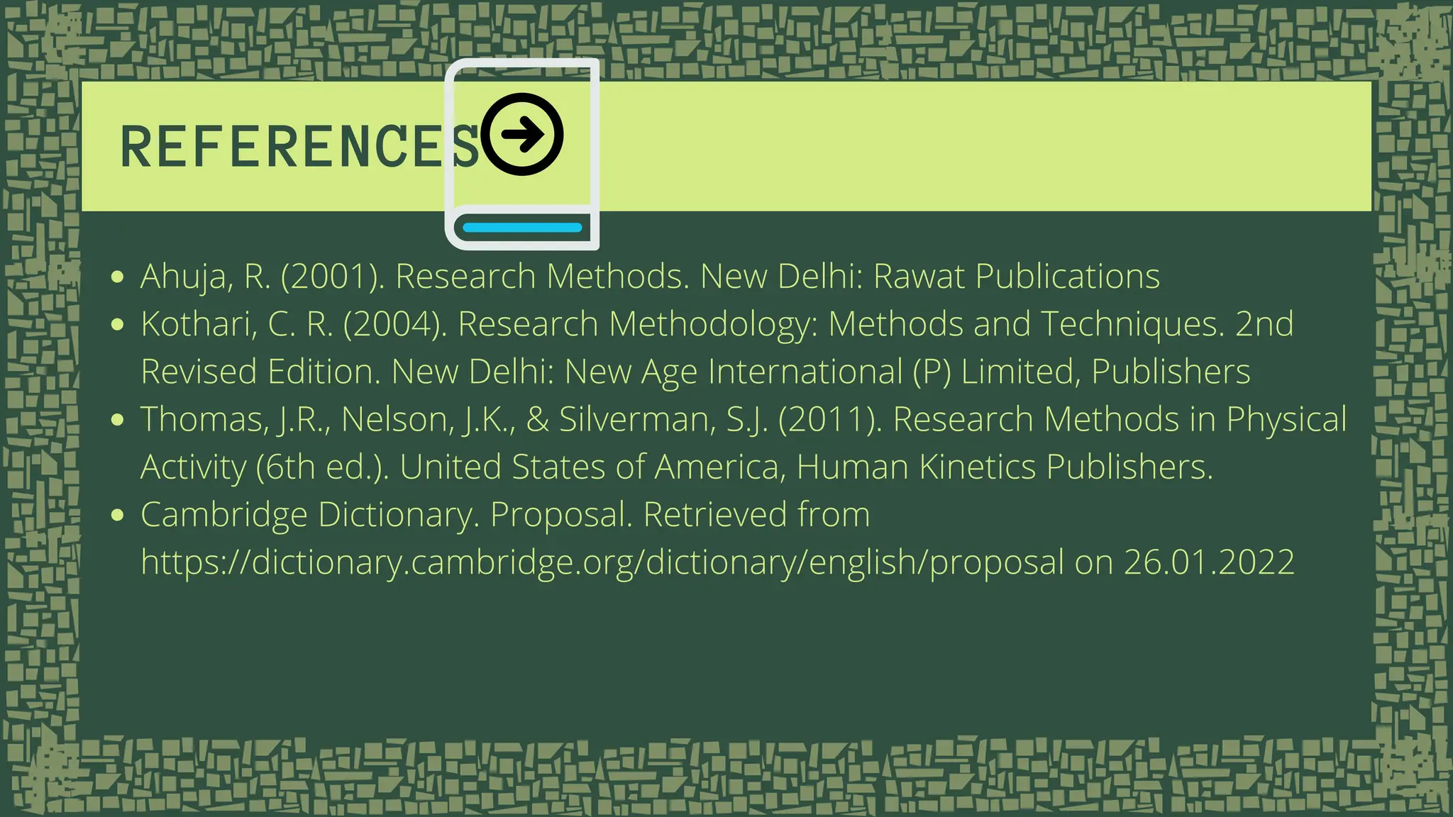 REFERENCES
Ahuja, R. (2001). Research Methods. New Delhi: Rawat Publications
Kothari, C. R. (2004). Research Methodology: Methods and Techniques. 2nd
Revised Edition. New Delhi: New Age International (P) Limited, Publishers
Thomas, J.R., Nelson, J.K., & Silverman, S.J. (2011). Research Methods in Physical
Activity (6th ed.). United States of America, Human Kinetics Publishers.
Cambridge Dictionary. Proposal. Retrieved from
https://dictionary.cambridge.org/dictionary/english/proposal on 26.01.2022
 