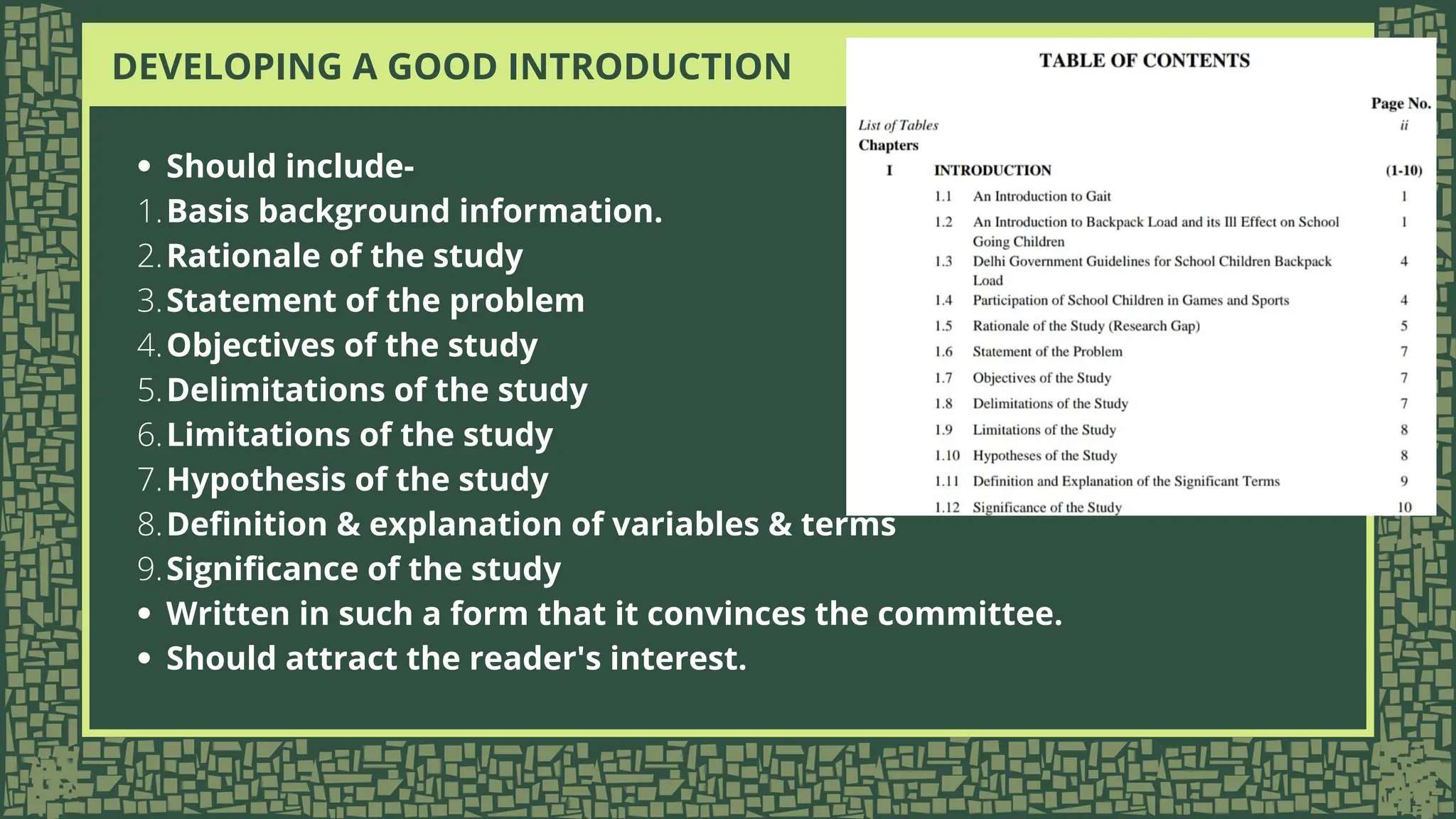 DEVELOPING A GOOD INTRODUCTION
Should include-
Basis background information.
1.
Rationale of the study
2.
Statement of the problem
3.
Objectives of the study
4.
Delimitations of the study
5.
Limitations of the study
6.
Hypothesis of the study
7.
Definition & explanation of variables & terms
8.
Significance of the study
9.
Written in such a form that it convinces the committee.
Should attract the reader's interest.
 