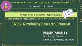 COURSE WORK-I RESEARCH METHODOLOGIES
PRESENTATION BY
Ms. Rabiya Husain
DPESS, University of Delhi
UNIVERSITY OF DELHI
DEPARTMENT OF PHYSICAL EDUCATION & SPORTS SCIENCES
EXPERIMENTAL RESEARCH DESIGN IN PHYSICAL EDUCATION (DPESS-II)
TOPIC: Developing Research Proposal
 