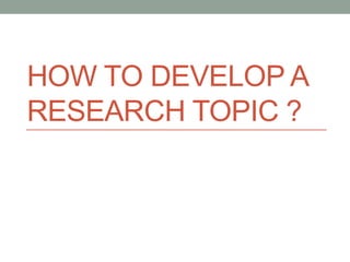 HOW TO DEVELOP A
RESEARCH TOPIC ?
 
