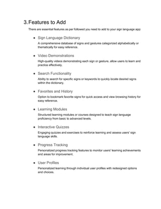 3.Features to Add
There are essential features as per followed you need to add to your sign language app:
● Sign Language Dictionary
A comprehensive database of signs and gestures categorized alphabetically or
thematically for easy reference.
● Video Demonstrations
High-quality videos demonstrating each sign or gesture, allow users to learn and
practice effectively.
● Search Functionality
Ability to search for specific signs or keywords to quickly locate desired signs
within the dictionary.
● Favorites and History
Option to bookmark favorite signs for quick access and view browsing history for
easy reference.
● Learning Modules
Structured learning modules or courses designed to teach sign language
proficiency from basic to advanced levels.
● Interactive Quizzes
Engaging quizzes and exercises to reinforce learning and assess users' sign
language skills.
● Progress Tracking
Personalized progress tracking features to monitor users' learning achievements
and areas for improvement.
● User Profiles
Personalized learning through individual user profiles with redesigned options
and choices.
 