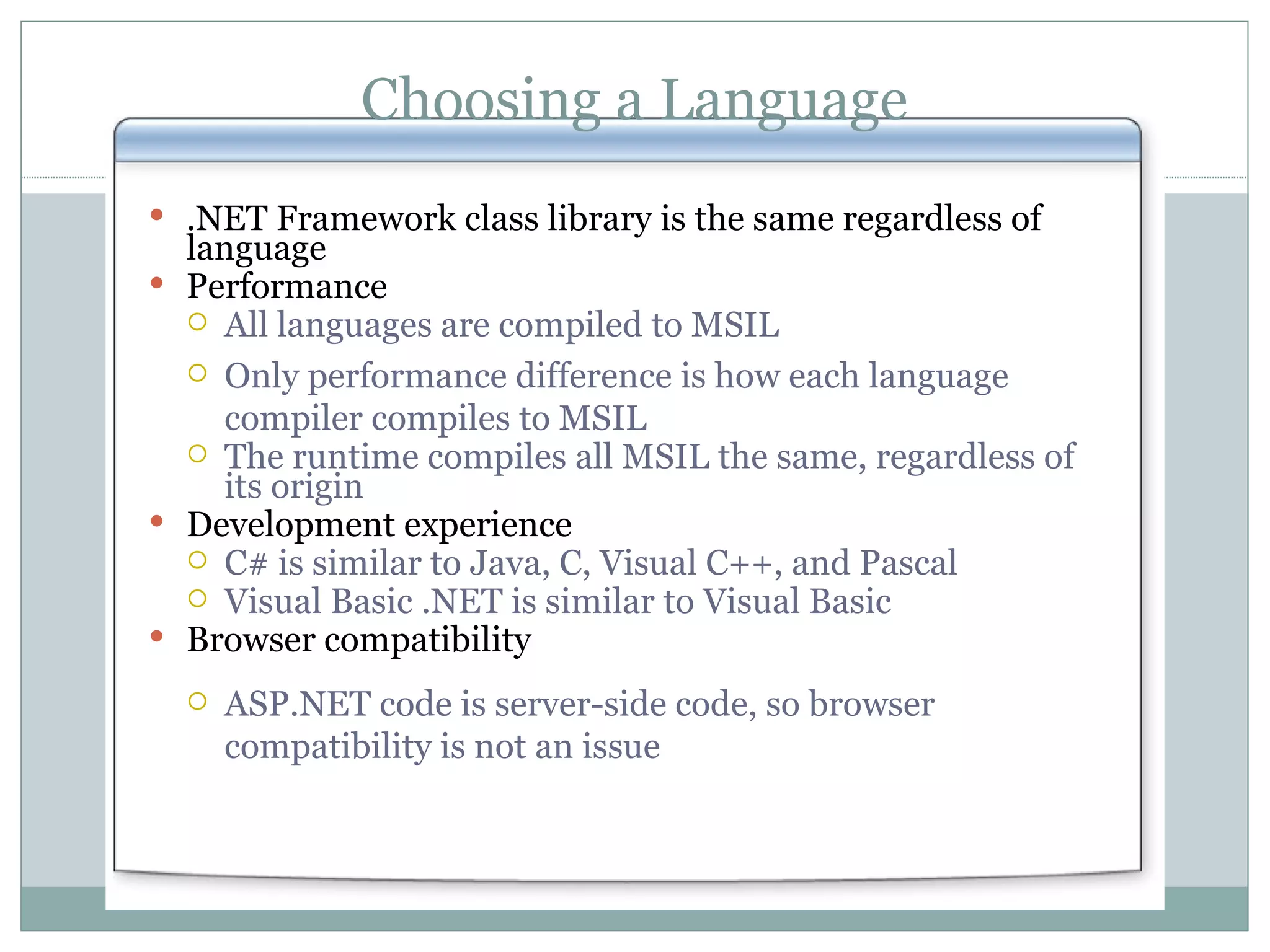 Choosing a Language .NET Framework class library is the same regardless of language Performance All languages are compiled to MSIL Only performance difference is how each language compiler compiles to MSIL The runtime compiles all MSIL the same, regardless of its origin Development experience C# is similar to Java, C, Visual C++, and Pascal Visual Basic .NET is similar to Visual Basic Browser compatibility ASP.NET code is server-side code, so browser compatibility is not an issue 