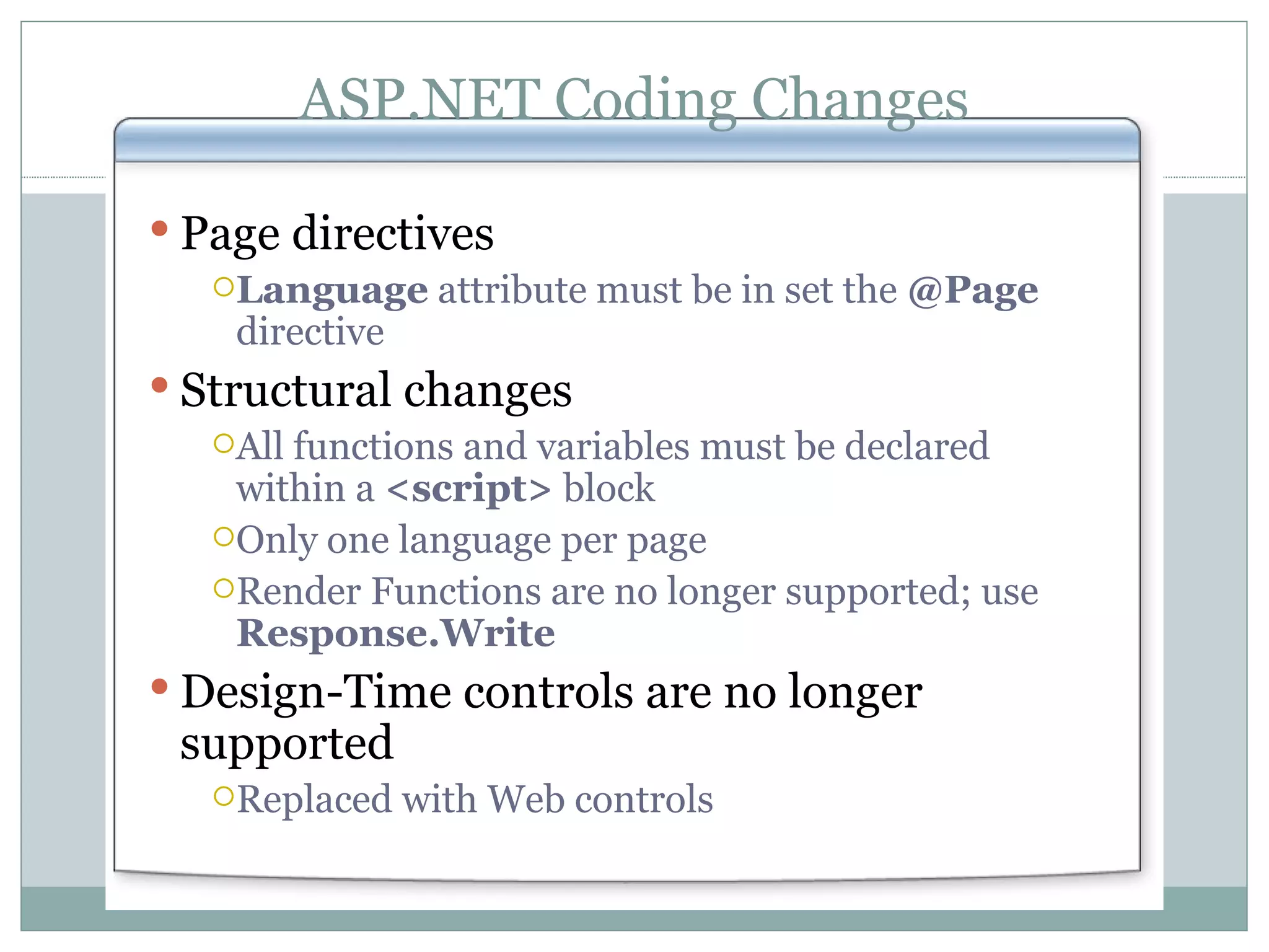 ASP.NET Coding Changes Page directives Language attribute must be in set the @Page directive Structural changes All functions and variables must be declared within a <script> block Only one language per page Render Functions are no longer supported; use Response.Write Design-Time controls are no longer supported Replaced with Web controls 