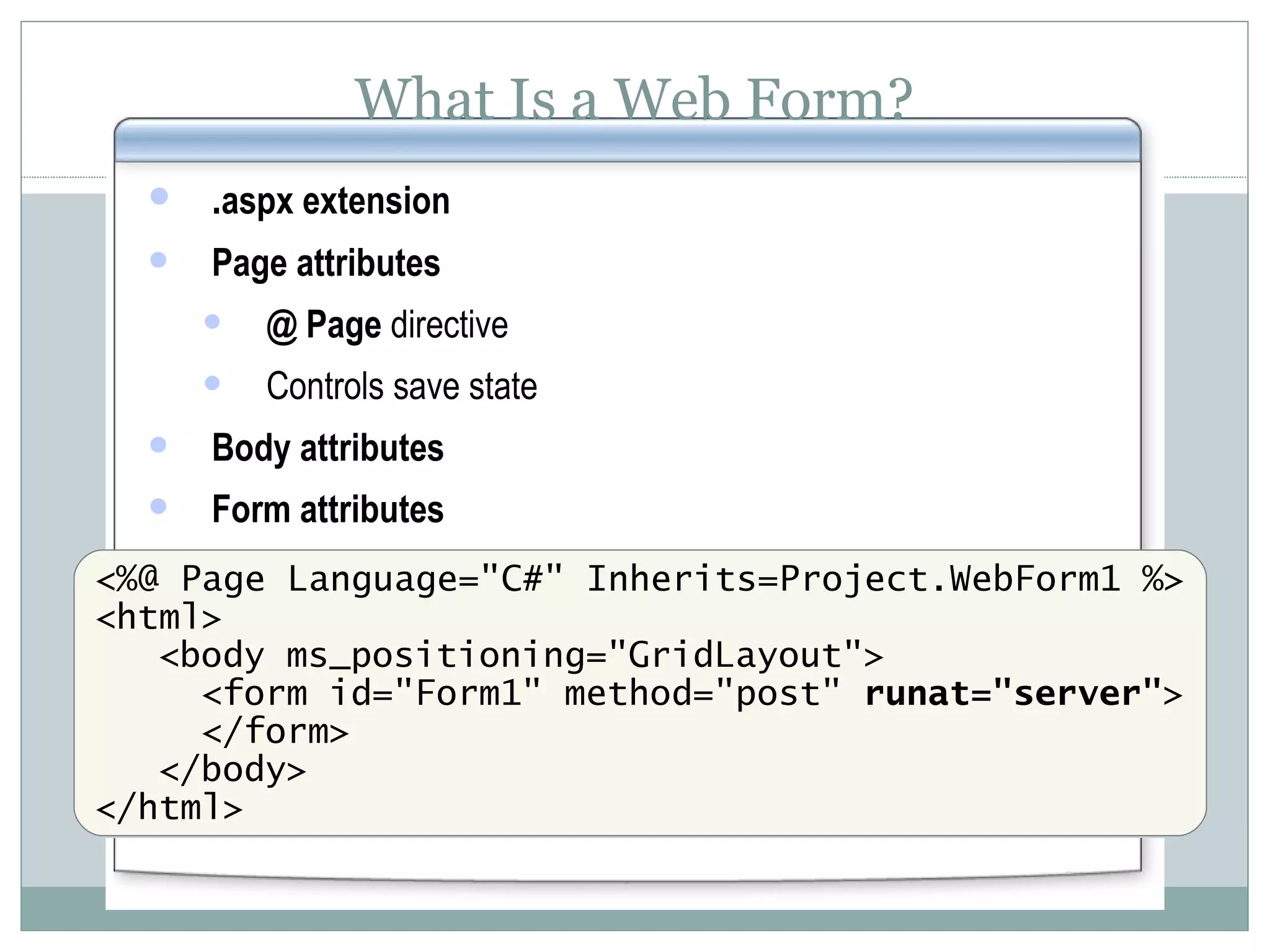 What Is a Web Form? . aspx extension Page attributes @ Page directive Controls save state Body attributes Form attributes <%@ Page Language=&quot;C#&quot; Inherits=Project.WebForm1 %> <html> <body ms_positioning=&quot;GridLayout&quot;> <form id=&quot;Form1&quot; method=&quot;post&quot; runat=&quot;server&quot; > </form> </body> </html> 