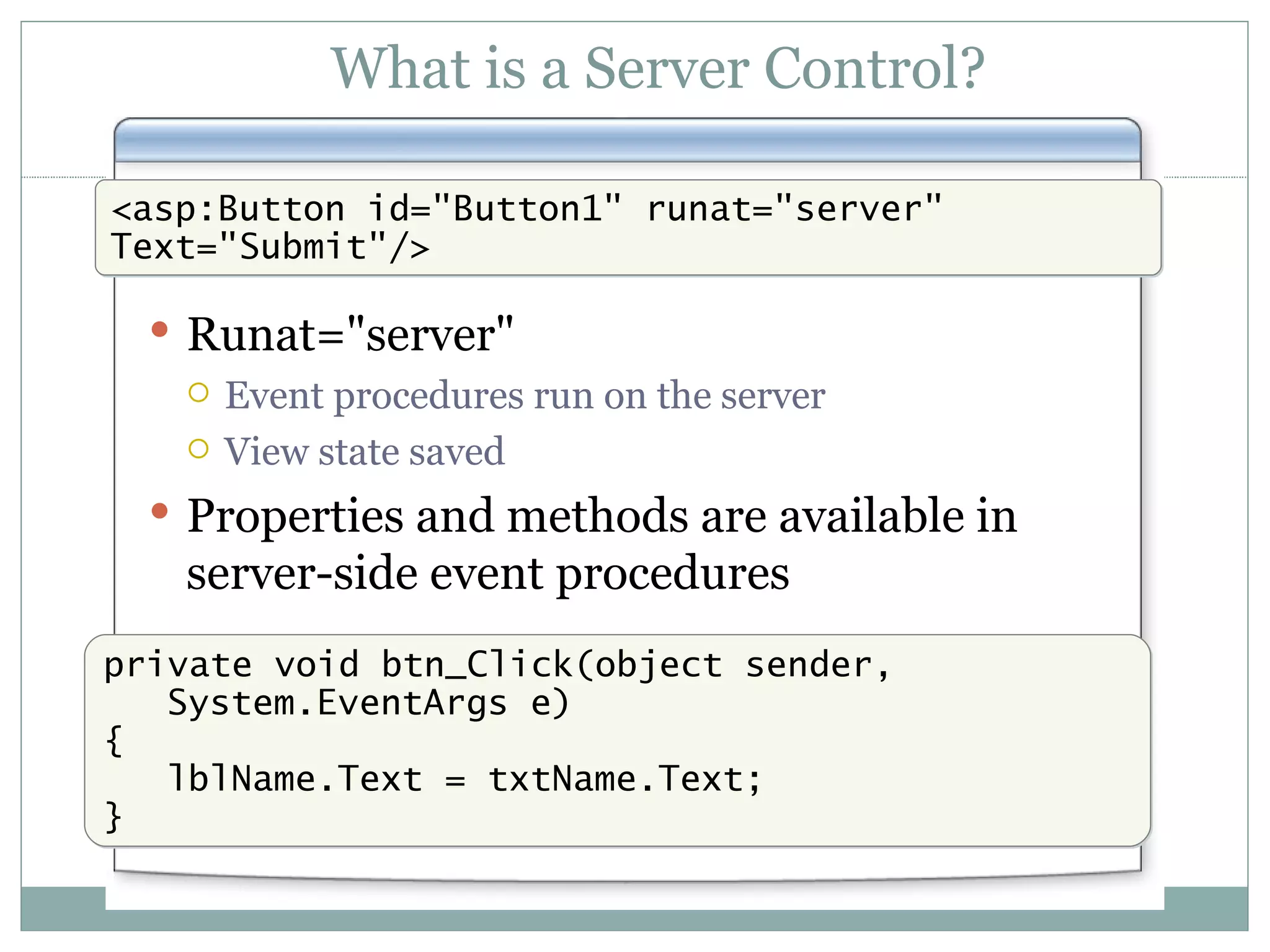 What is a Server Control? Runat=&quot;server&quot; Event procedures run on the server View state saved Properties and methods are available in server-side event procedures <asp:Button id=&quot;Button1&quot; runat=&quot;server&quot; Text=&quot;Submit&quot;/> private void btn_Click(object sender, System.EventArgs e) { lblName.Text = txtName.Text; } 