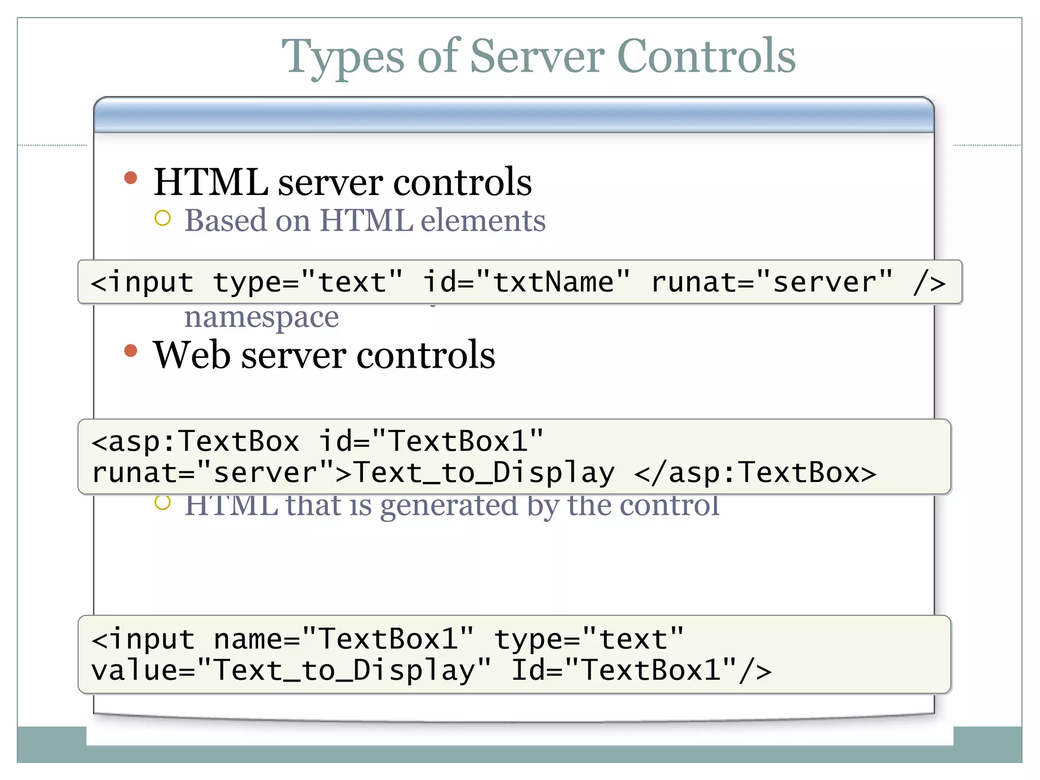 Types of Server Controls HTML server controls Based on HTML elements Exist within the System.Web.UI.HtmlControls namespace Web server controls Exist within the System.Web.UI.WebControls namespace HTML that is generated by the control <input name=&quot;TextBox1&quot; type=&quot;text&quot; value=&quot;Text_to_Display&quot; Id=&quot;TextBox1&quot;/> <asp:TextBox id=&quot;TextBox1&quot; runat=&quot;server&quot;>Text_to_Display </asp:TextBox> <input type=&quot;text&quot; id=&quot;txtName&quot; runat=&quot;server&quot; /> 