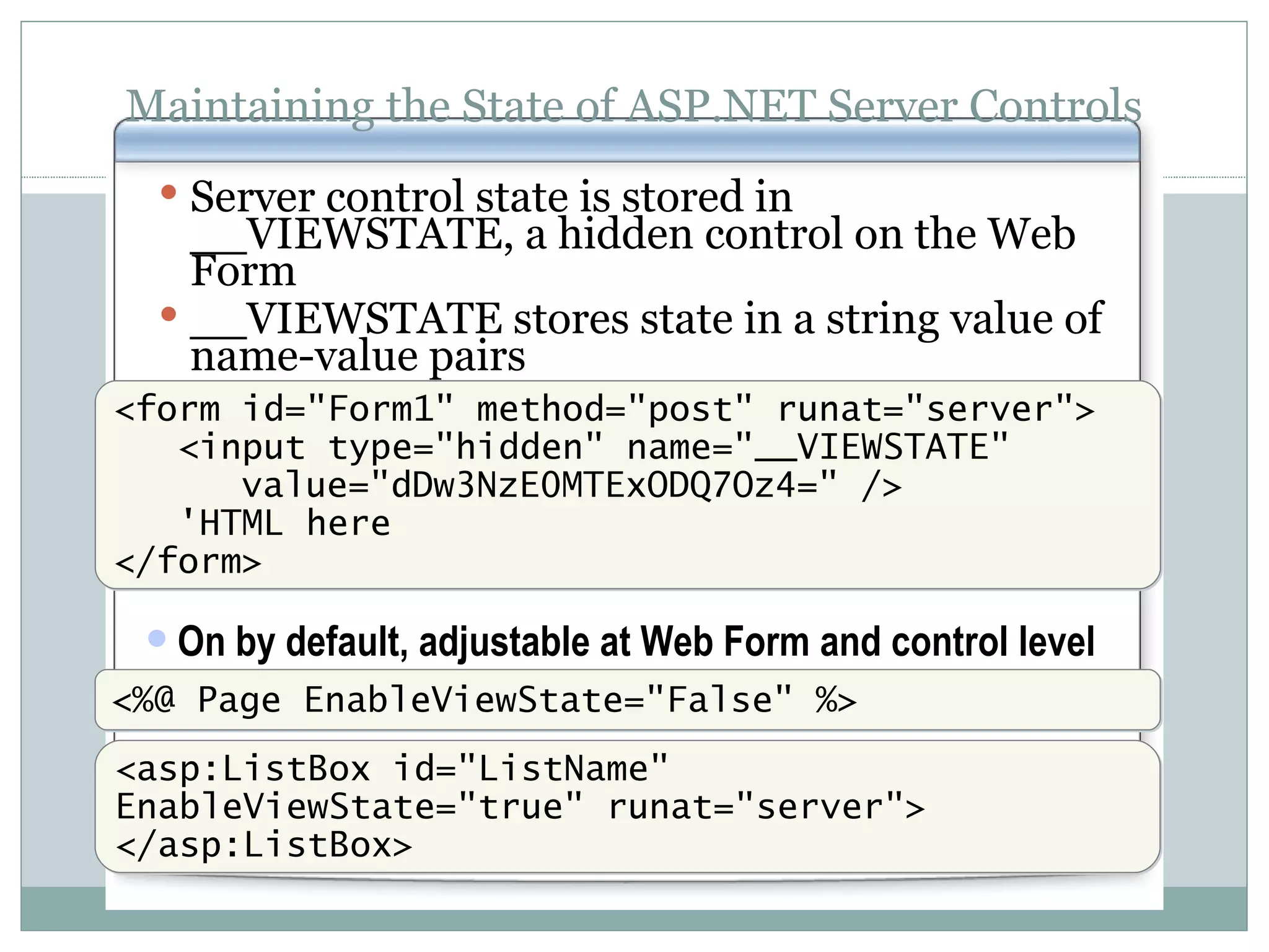 Maintaining the State of ASP.NET Server Controls Server control state is stored in __VIEWSTATE, a hidden control on the Web Form __VIEWSTATE stores state in a string value of name-value pairs <form id=&quot;Form1&quot; method=&quot;post&quot; runat=&quot;server&quot;> <input type=&quot;hidden&quot; name=&quot;__VIEWSTATE&quot; value=&quot;dDw3NzE0MTExODQ7Oz4=&quot; /> 'HTML here </form> On by default, adjustable at Web Form and control level <%@ Page EnableViewState=&quot;False&quot; %> <asp:ListBox id=&quot;ListName&quot; EnableViewState=&quot;true&quot; runat=&quot;server&quot;> </asp:ListBox> 