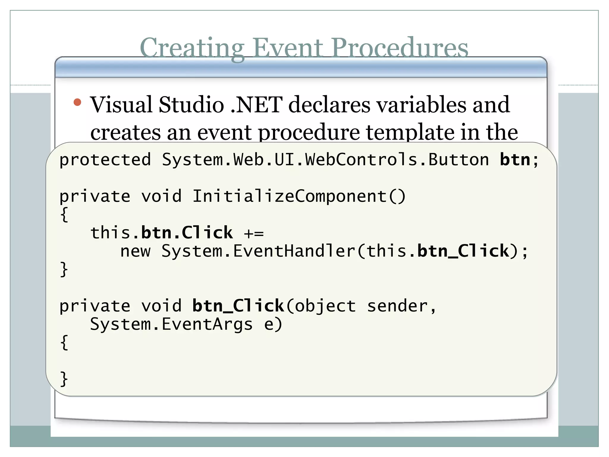 Creating Event Procedures Visual Studio .NET declares variables and creates an event procedure template in the code-behind page protected System.Web.UI.WebControls.Button btn ; private void InitializeComponent() { this. btn.Click += new System.EventHandler(this. btn_Click ); } private void btn_Click (object sender, System.EventArgs e) { } 
