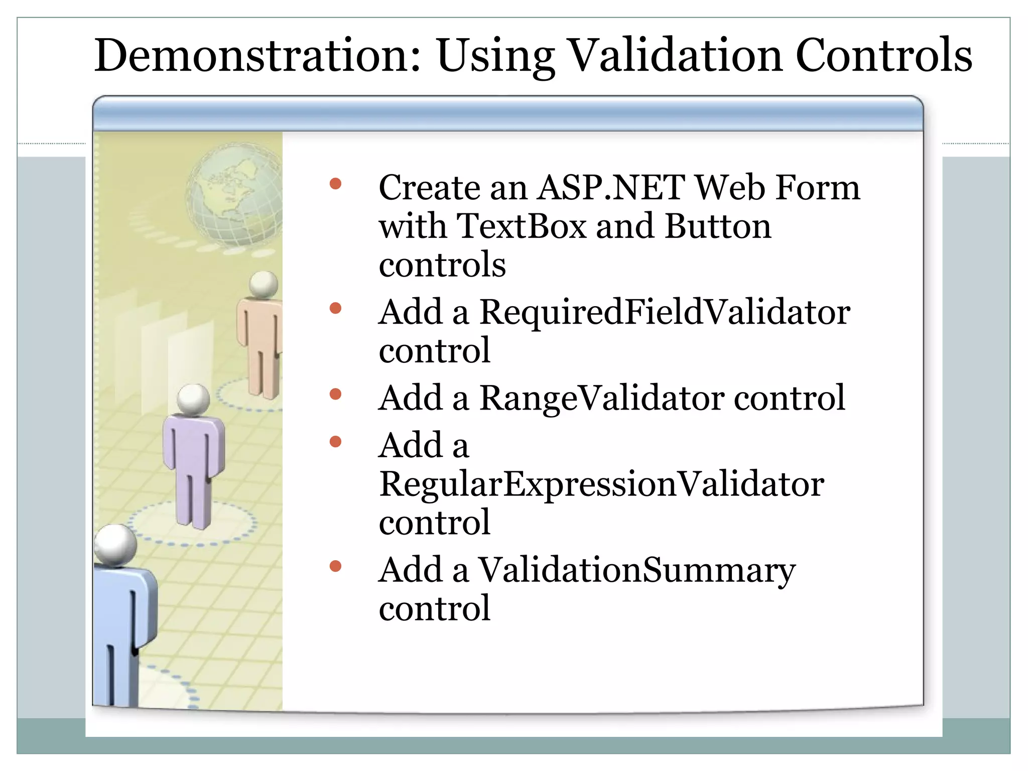 Demonstration: Using Validation Controls Create an ASP.NET Web Form with TextBox and Button controls Add a RequiredFieldValidator control Add a RangeValidator control Add a RegularExpressionValidator control Add a ValidationSummary control 