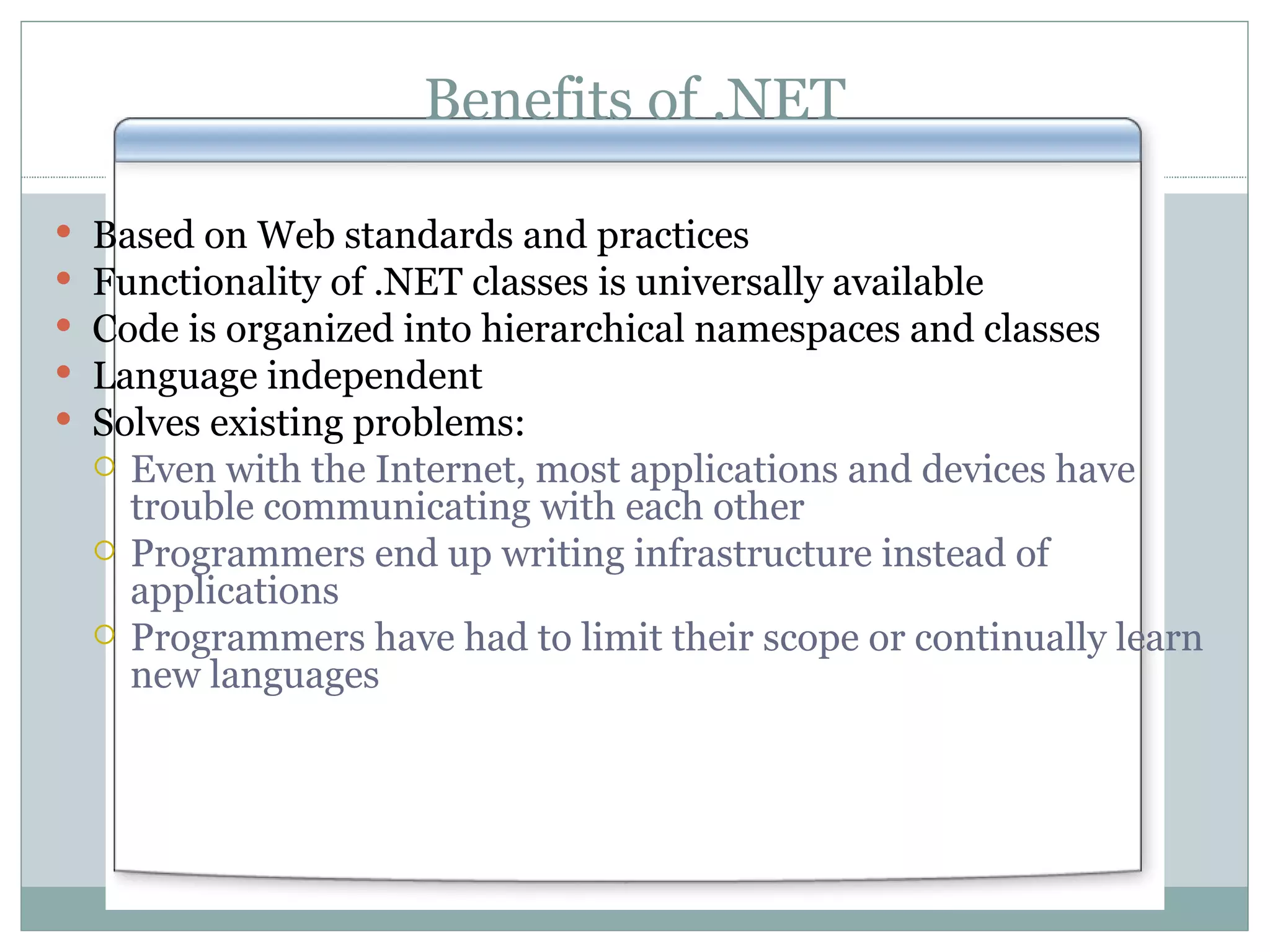 Benefits of .NET Based on Web standards and practices Functionality of .NET classes is universally available Code is organized into hierarchical namespaces and classes Language independent Solves existing problems: Even with the Internet, most applications and devices have trouble communicating with each other Programmers end up writing infrastructure instead of applications Programmers have had to limit their scope or continually learn new languages 
