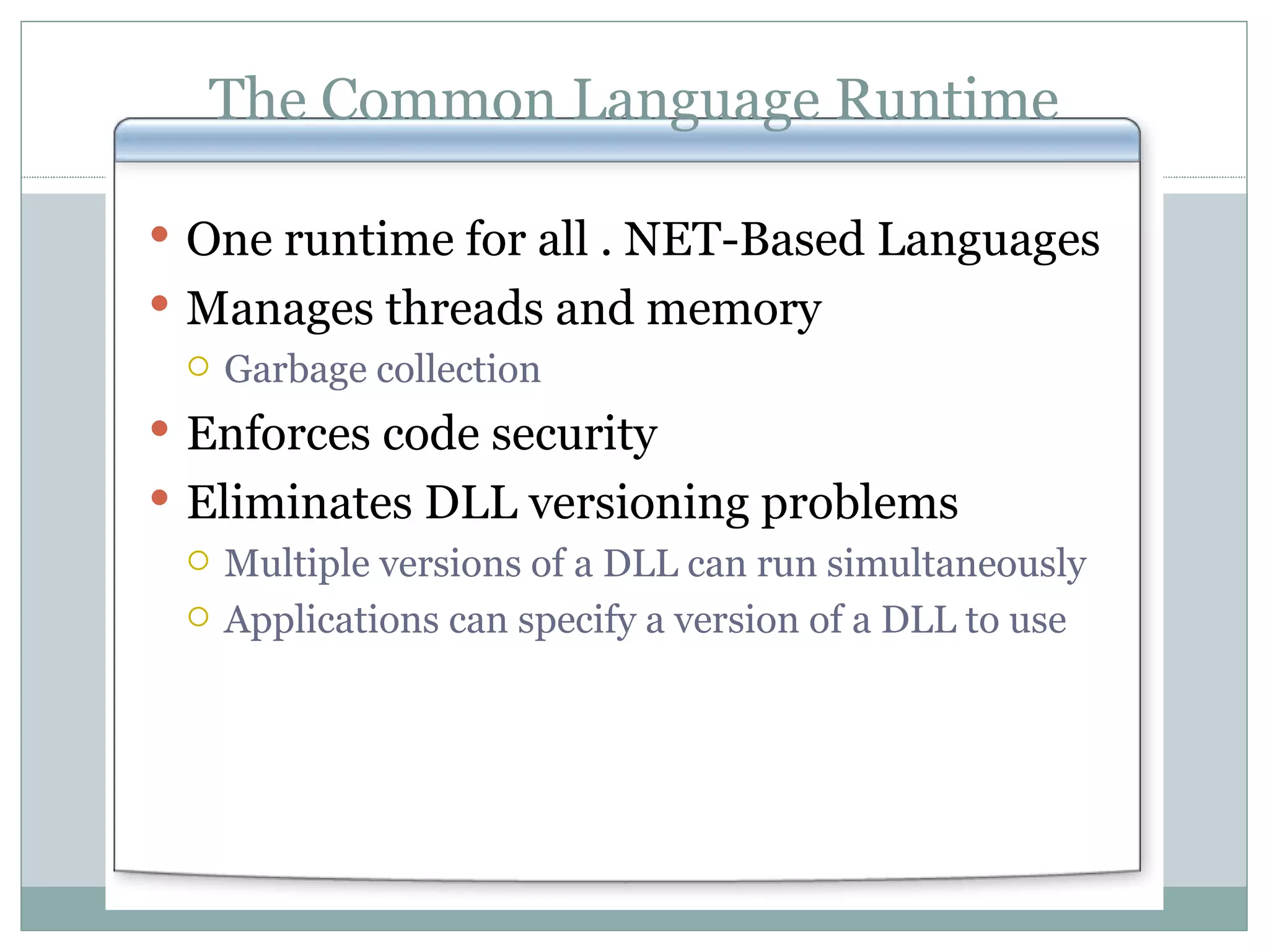 The Common Language Runtime One runtime for all . NET-Based Languages Manages threads and memory Garbage collection Enforces code security Eliminates DLL versioning problems Multiple versions of a DLL can run simultaneously Applications can specify a version of a DLL to use 
