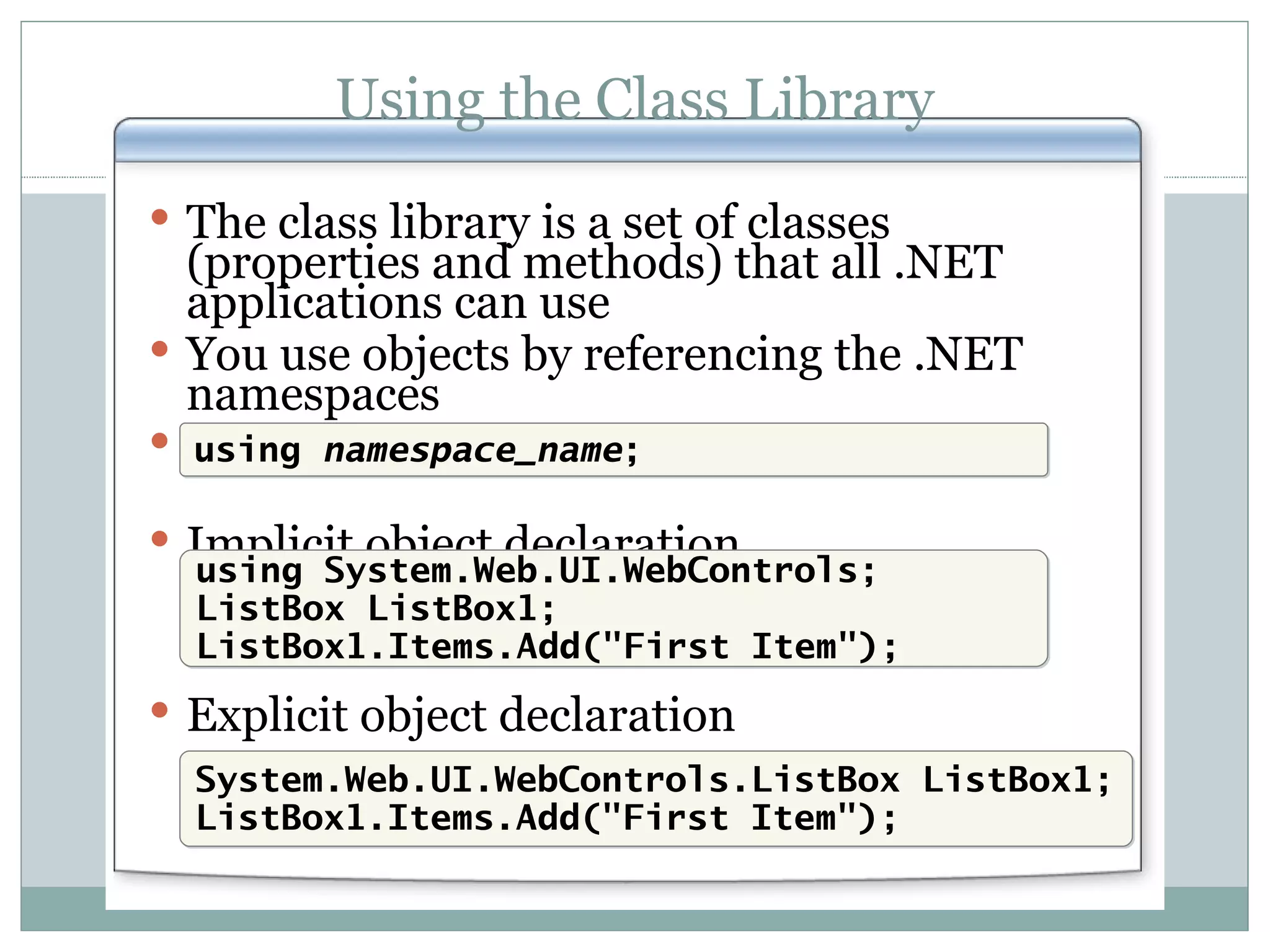Using the Class Library The class library is a set of classes (properties and methods) that all .NET applications can use You use objects by referencing the .NET namespaces Using a namespace in C#: Implicit object declaration Explicit object declaration using namespace_name ; using System.Web.UI.WebControls; ListBox ListBox1; ListBox1.Items.Add(&quot;First Item&quot;); System.Web.UI.WebControls.ListBox ListBox1; ListBox1.Items.Add(&quot;First Item&quot;); 