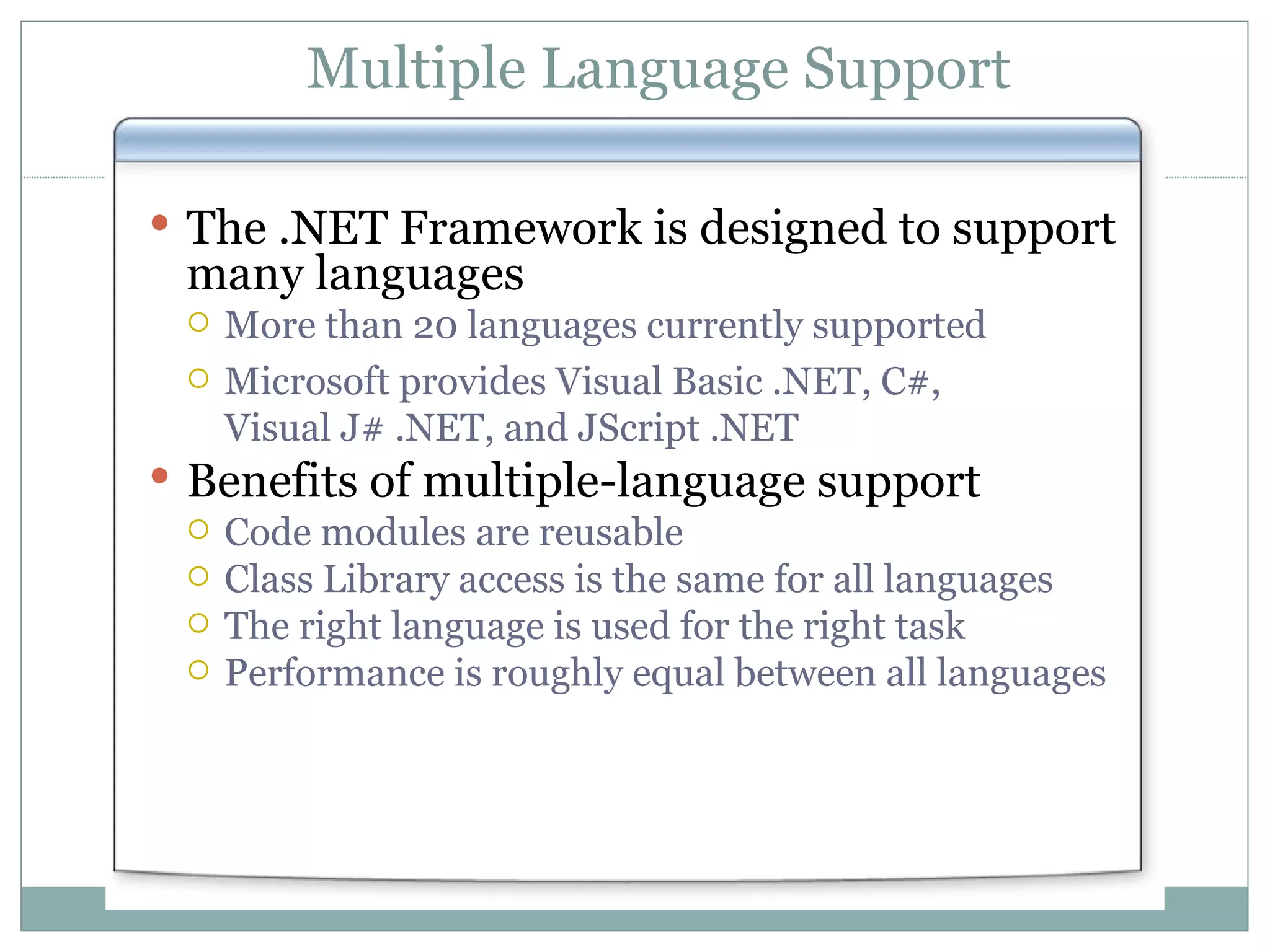 Multiple Language Support The .NET Framework is designed to support many languages More than 20 languages currently supported Microsoft provides Visual Basic .NET, C#, Visual J# .NET, and JScript .NET Benefits of multiple-language support Code modules are reusable Class Library access is the same for all languages The right language is used for the right task Performance is roughly equal between all languages 