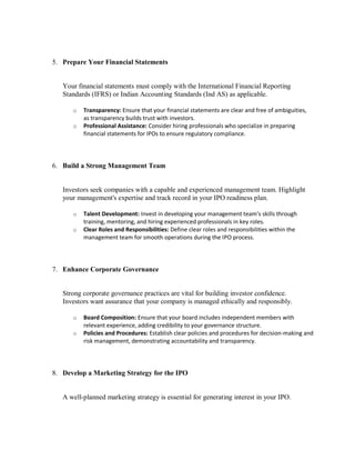 5. Prepare Your Financial Statements
Your financial statements must comply with the International Financial Reporting
Standards (IFRS) or Indian Accounting Standards (Ind AS) as applicable.
o Transparency: Ensure that your financial statements are clear and free of ambiguities,
as transparency builds trust with investors.
o Professional Assistance: Consider hiring professionals who specialize in preparing
financial statements for IPOs to ensure regulatory compliance.
6. Build a Strong Management Team
Investors seek companies with a capable and experienced management team. Highlight
your management's expertise and track record in your IPO readiness plan.
o Talent Development: Invest in developing your management team’s skills through
training, mentoring, and hiring experienced professionals in key roles.
o Clear Roles and Responsibilities: Define clear roles and responsibilities within the
management team for smooth operations during the IPO process.
7. Enhance Corporate Governance
Strong corporate governance practices are vital for building investor confidence.
Investors want assurance that your company is managed ethically and responsibly.
o Board Composition: Ensure that your board includes independent members with
relevant experience, adding credibility to your governance structure.
o Policies and Procedures: Establish clear policies and procedures for decision-making and
risk management, demonstrating accountability and transparency.
8. Develop a Marketing Strategy for the IPO
A well-planned marketing strategy is essential for generating interest in your IPO.
 