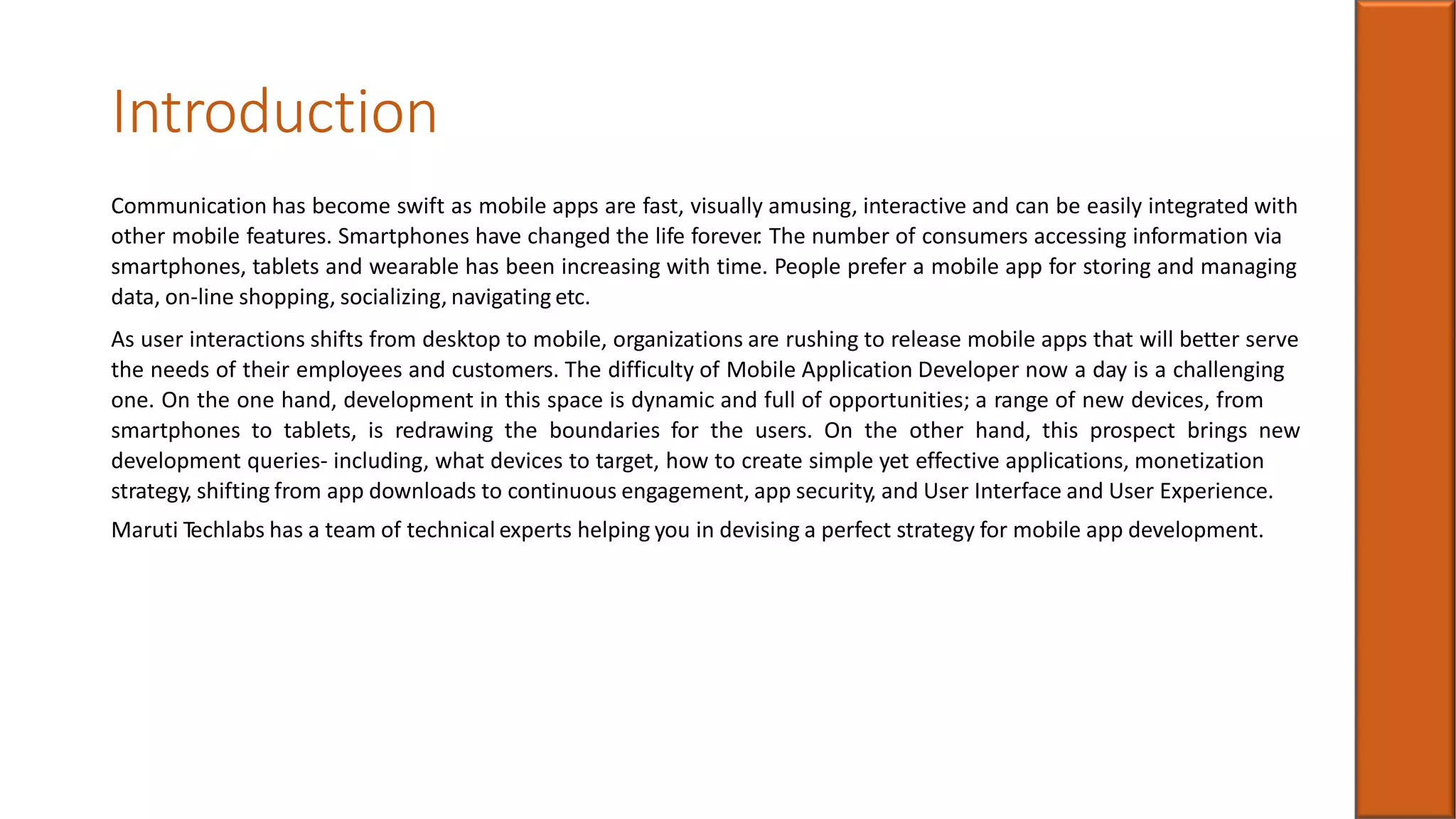Introduction
Communication has become swift as mobile apps are fast, visually amusing, interactive and can be easily integrated with
other mobile features. Smartphones have changed the life forever. The number of consumers accessing information via
smartphones, tablets and wearable has been increasing with time. People prefer a mobile app for storing and managing
data, on-line shopping, socializing, navigating etc.
As user interactions shifts from desktop to mobile, organizations are rushing to release mobile apps that will better serve
the needs of their employees and customers. The difficulty of Mobile Application Developer now a day is a challenging
one. On the one hand, development in this space is dynamic and full of opportunities; a range of new devices, from
smartphones to tablets, is redrawing the boundaries for the users. On the other hand, this prospect brings new
development queries- including, what devices to target, how to create simple yet effective applications, monetization
strategy, shifting from app downloads to continuous engagement, app security, and User Interface and User Experience.
Maruti Techlabs has a team of technical experts helping you in devising a perfect strategy for mobile app development.
 