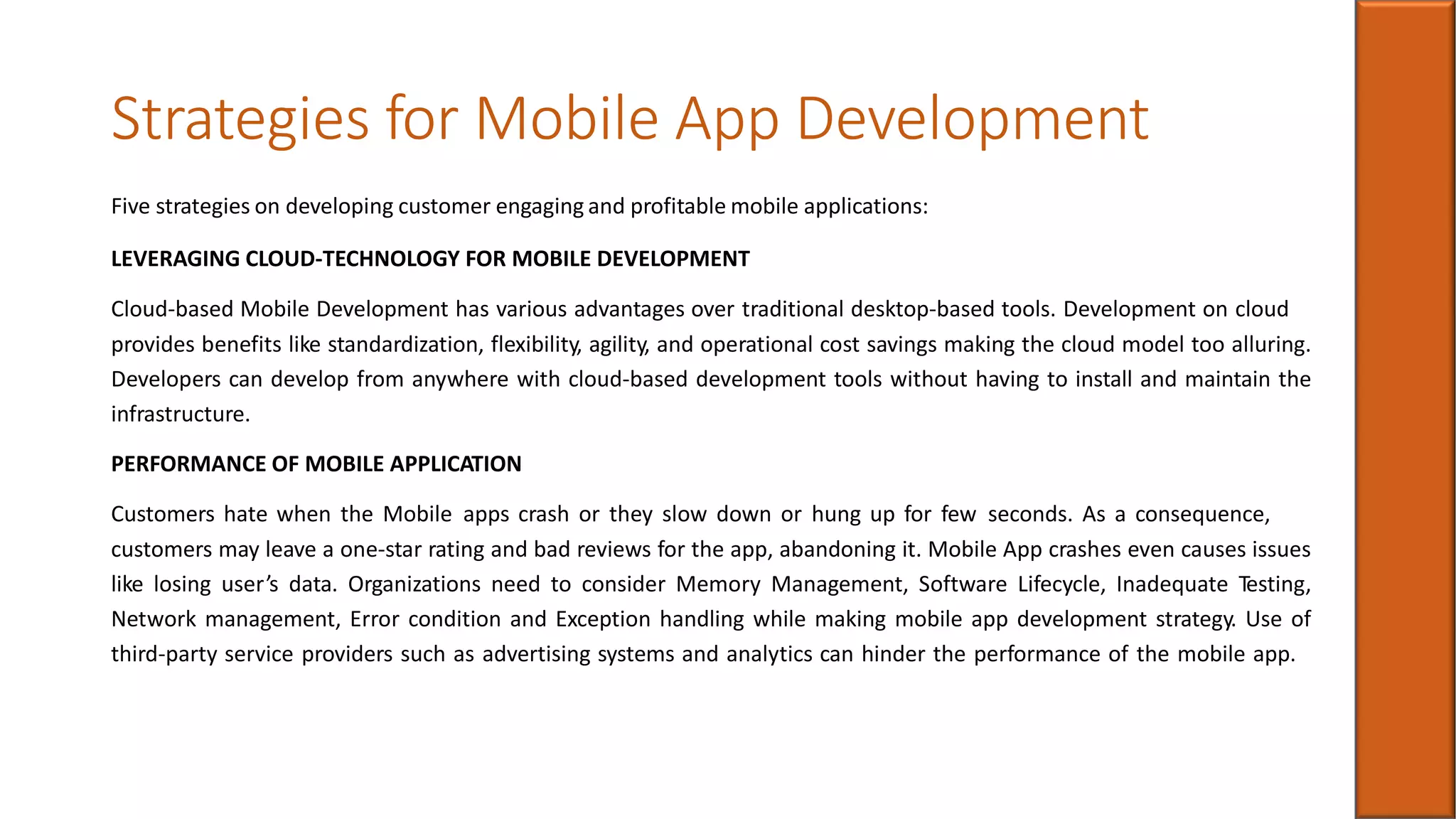 Strategies for Mobile App Development
Five strategies on developing customer engaging and profitable mobile applications:
LEVERAGING CLOUD-TECHNOLOGY FOR MOBILE DEVELOPMENT
Cloud-based Mobile Development has various advantages over traditional desktop-based tools. Development on cloud
provides benefits like standardization, flexibility, agility, and operational cost savings making the cloud model too alluring.
Developers can develop from anywhere with cloud-based development tools without having to install and maintain the
infrastructure.
PERFORMANCE OF MOBILE APPLICATION
Customers hate when the Mobile apps crash or they slow down or hung up for few seconds. As a consequence,
customers may leave a one-star rating and bad reviews for the app, abandoning it. Mobile App crashes even causes issues
like losing user’s data. Organizations need to consider Memory Management, Software Lifecycle, Inadequate Testing,
Network management, Error condition and Exception handling while making mobile app development strategy. Use of
third-party service providers such as advertising systems and analytics can hinder the performance of the mobile app.
 