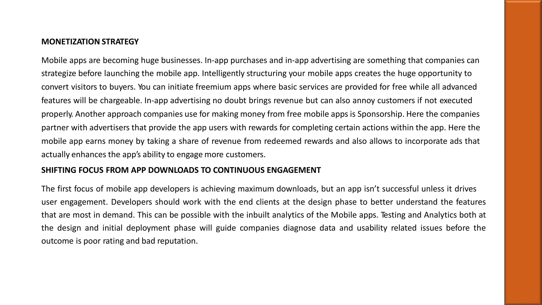 MONETIZATION STRATEGY
Mobile apps are becoming huge businesses. In-app purchases and in-app advertising are something that companies can
strategize before launching the mobile app. Intelligently structuring your mobile apps creates the huge opportunity to
convert visitors to buyers. You can initiate freemium apps where basic services are provided for free while all advanced
features will be chargeable. In-app advertising no doubt brings revenue but can also annoy customers if not executed
properly. Another approach companies use for making money from free mobile apps is Sponsorship. Here the companies
partner with advertisers that provide the app users with rewards for completing certain actions within the app. Here the
mobile app earns money by taking a share of revenue from redeemed rewards and also allows to incorporate ads that
actually enhances the app’s ability to engage more customers.
SHIFTING FOCUS FROM APP DOWNLOADS TO CONTINUOUS ENGAGEMENT
The first focus of mobile app developers is achieving maximum downloads, but an app isn’t successful unless it drives
user engagement. Developers should work with the end clients at the design phase to better understand the features
that are most in demand. This can be possible with the inbuilt analytics of the Mobile apps. Testing and Analytics both at
the design and initial deployment phase will guide companies diagnose data and usability related issues before the
outcome is poor rating and bad reputation.
 