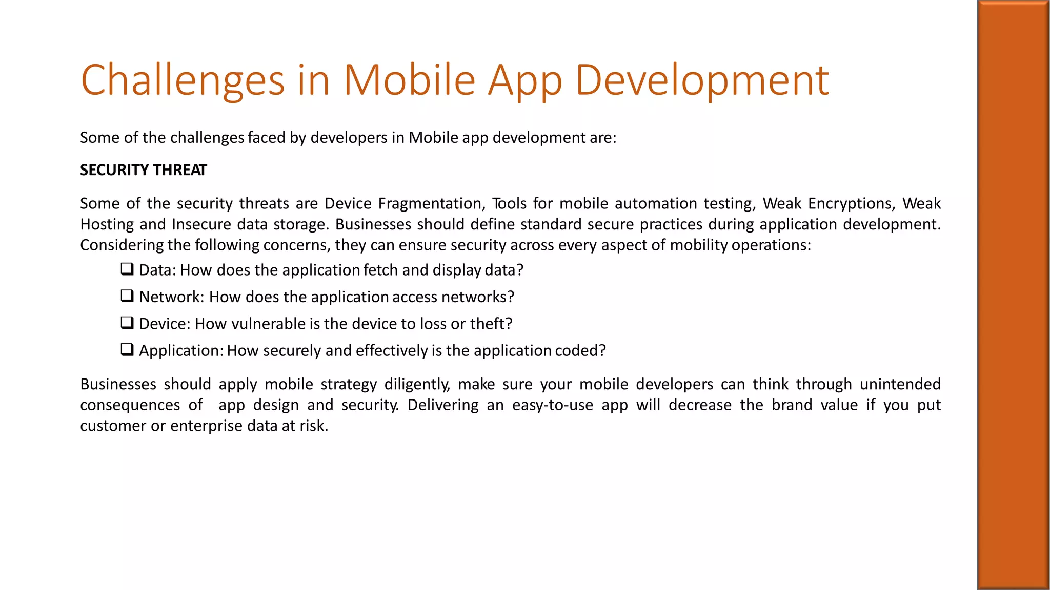 Challenges in Mobile App Development
Some of the challenges faced by developers in Mobile app development are:
SECURITY THREAT
Some of the security threats are Device Fragmentation, Tools for mobile automation testing, Weak Encryptions, Weak
Hosting and Insecure data storage. Businesses should define standard secure practices during application development.
Considering the following concerns, they can ensure security across every aspect of mobility operations:
 Data: How does the application fetch and display data?
 Network: How does the application access networks?
 Device: How vulnerable is the device to loss or theft?
 Application: How securely and effectively is the application coded?
Businesses should apply mobile strategy diligently, make sure your mobile developers can think through unintended
consequences of app design and security. Delivering an easy-to-use app will decrease the brand value if you put
customer or enterprise data at risk.
 