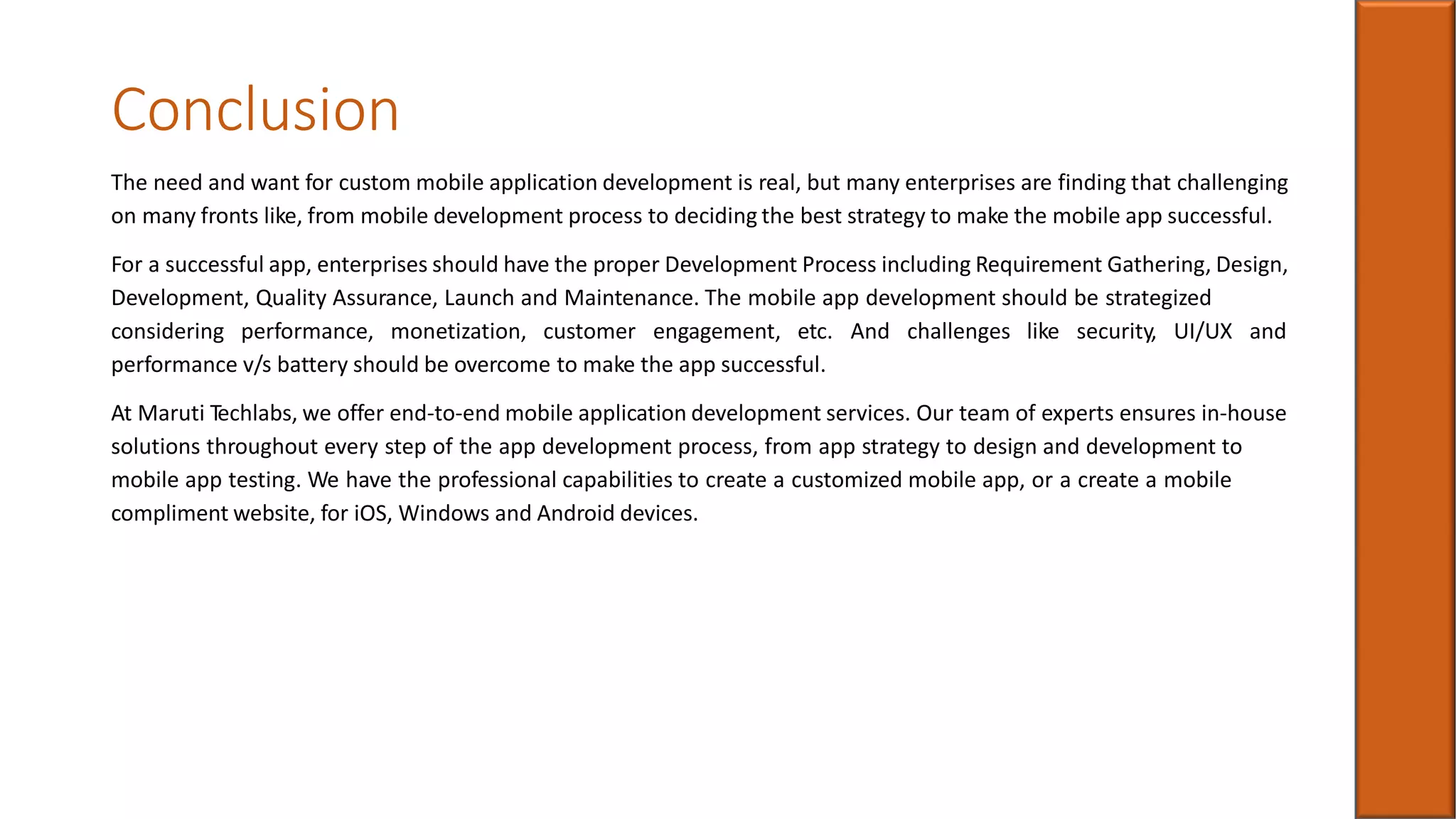 Conclusion
The need and want for custom mobile application development is real, but many enterprises are finding that challenging
on many fronts like, from mobile development process to deciding the best strategy to make the mobile app successful.
For a successful app, enterprises should have the proper Development Process including Requirement Gathering, Design,
Development, Quality Assurance, Launch and Maintenance. The mobile app development should be strategized
considering performance, monetization, customer engagement, etc. And challenges like security, UI/UX and
performance v/s battery should be overcome to make the app successful.
At Maruti Techlabs, we offer end-to-end mobile application development services. Our team of experts ensures in-house
solutions throughout every step of the app development process, from app strategy to design and development to
mobile app testing. We have the professional capabilities to create a customized mobile app, or a create a mobile
compliment website, for iOS, Windows and Android devices.
 
