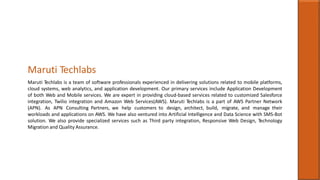Maruti Techlabs
Maruti Techlabs is a team of software professionals experienced in delivering solutions related to mobile platforms,
cloud systems, web analytics, and application development. Our primary services include Application Development
of both Web and Mobile services. We are expert in providing cloud-based services related to customized Salesforce
integration, Twilio integration and Amazon Web Services(AWS). Maruti Techlabs is a part of AWS Partner Network
(APN). As APN Consulting Partners, we help customers to design, architect, build, migrate, and manage their
workloads and applications on AWS. We have also ventured into Artificial Intelligence and Data Science with SMS-Bot
solution. We also provide specialized services such as Third party integration, Responsive Web Design, Technology
Migration and Quality Assurance.
 