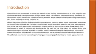 Introduction
Communication has become swift as mobile apps are fast, visually amusing, interactive and can be easily integrated with
other mobile features. Smartphones have changed the life forever. The number of consumers accessing information via
smartphones, tablets and wearable has been increasing with time. People prefer a mobile app for storing and managing
data, on-line shopping, socializing, navigating etc.
As user interactions shifts from desktop to mobile, organizations are rushing to release mobile apps that will better serve
the needs of their employees and customers. The difficulty of Mobile Application Developer now a day is a challenging
one. On the one hand, development in this space is dynamic and full of opportunities; a range of new devices, from
smartphones to tablets, is redrawing the boundaries for the users. On the other hand, this prospect brings new
development queries- including, what devices to target, how to create simple yet effective applications, monetization
strategy, shifting from app downloads to continuous engagement, app security, and User Interface and User Experience.
Maruti Techlabs has a team of technical experts helping you in devising a perfect strategy for mobile app development.
 