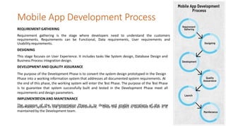 Mobile App Development Process
REQUIREMENT GATHERING
Requirement gathering is the stage where developers need to understand the customers
requirements. Requirements can be Functional, Data requirements, User requirements and
Usability requirements.
DESIGNING
This stage focuses on User Experience. It includes tasks like System design, Database Design and
Business Process integration design.
DEVELOPMENT AND QUALITY ASSURANCE
The purpose of the Development Phase is to convert the system design prototyped in the Design
Phase into a working information system that addresses all documented system requirements. At
the end of this phase, the working system will enter the Test Phase. The purpose of the Test Phase
is to guarantee that system successfully built and tested in the Development Phase meet all
requirements and design parameters.
IMPLEMENTATIONAND MAINTENANCE
The purpose of the Implementation Phase is to deploy and enable operations of the newinformation system in the production environment.
maintained by the Development team.
Once the project is launched further it is
 