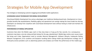 Strategies for Mobile App Development
Five strategies on developing customer engaging and profitable mobile applications:
LEVERAGING CLOUD-TECHNOLOGY FOR MOBILE DEVELOPMENT
Cloud-based Mobile Development has various advantages over traditional desktop-based tools. Development on cloud
provides benefits like standardization, flexibility, agility, and operational cost savings making the cloud model too alluring.
Developers can develop from anywhere with cloud-based development tools without having to install and maintain the
infrastructure.
PERFORMANCE OF MOBILE APPLICATION
Customers hate when the Mobile apps crash or they slow down or hung up for few seconds. As a consequence,
customers may leave a one-star rating and bad reviews for the app, abandoning it. Mobile App crashes even causes issues
like losing user’s data. Organizations need to consider Memory Management, Software Lifecycle, Inadequate Testing,
Network management, Error condition and Exception handling while making mobile app development strategy. Use of
third-party service providers such as advertising systems and analytics can hinder the performance of the mobile app.
 